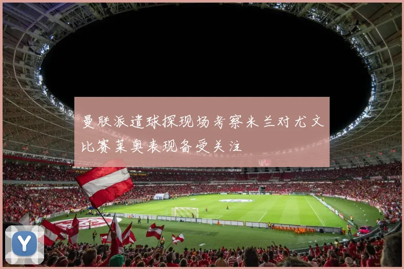 曼联派遣球探现场考察米兰对尤文比赛莱奥表现备受关注