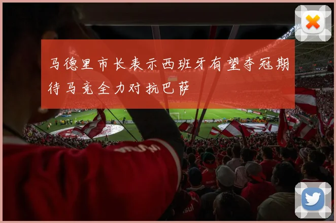 马德里市长表示西班牙有望夺冠期待马竞全力对抗巴萨