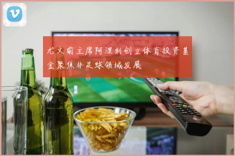 尤文前主席阿涅利创立体育投资基金聚焦非足球领域发展